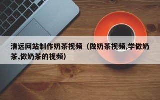 长治清远网站制作奶茶视频（做奶茶视频,学做奶茶,做奶茶的视频）
