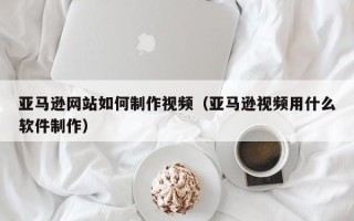 长治亚马逊网站如何制作视频（亚马逊视频用什么软件制作）