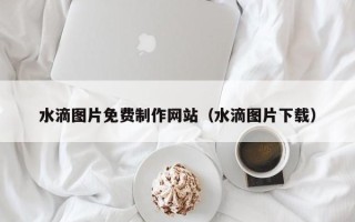 长治水滴图片免费制作网站（水滴图片下载）