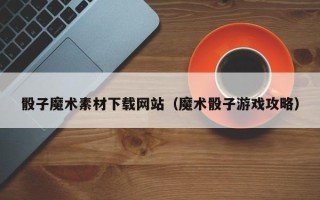 长治骰子魔术素材下载网站（魔术骰子游戏攻略）